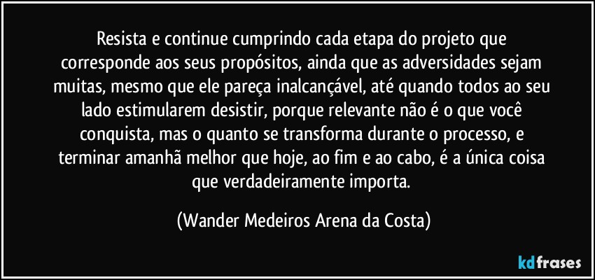 Resista e continue cumprindo cada etapa do projeto que corresponde aos seus propósitos, ainda que as adversidades sejam muitas, mesmo que ele pareça inalcançável, até quando todos ao seu lado estimularem desistir, porque relevante não é o que você conquista, mas o quanto se transforma durante o processo, e terminar amanhã melhor que hoje, ao fim e ao cabo, é a única coisa que verdadeiramente importa. (Wander Medeiros Arena da Costa)