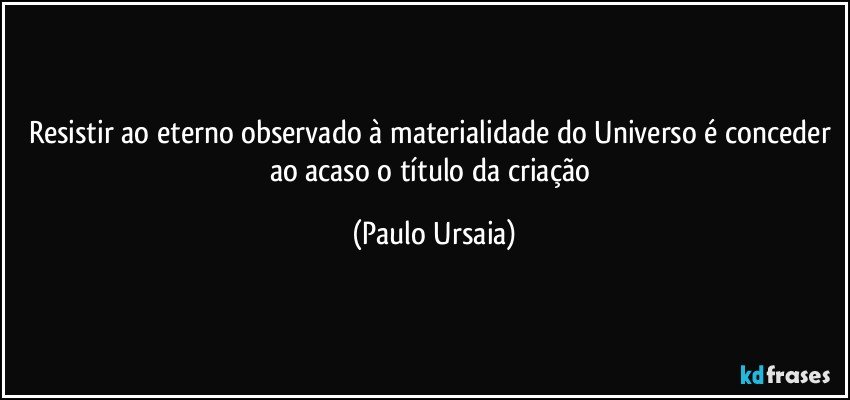 Resistir ao eterno observado à materialidade do Universo é conceder ao acaso o título da criação (Paulo Ursaia)