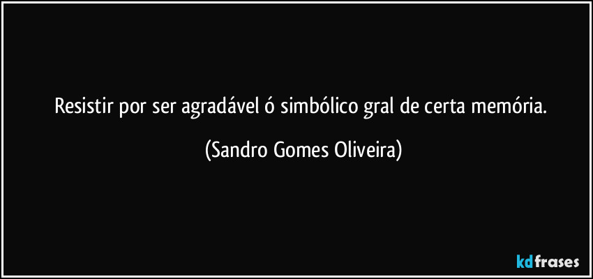 Resistir por ser agradável ó simbólico gral de certa memória. (Sandro Gomes Oliveira)