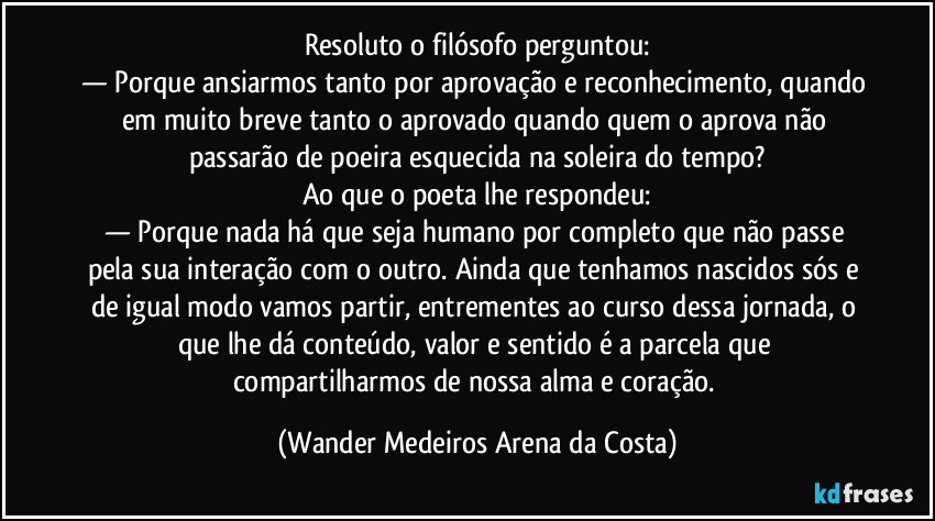 Resoluto o filósofo perguntou:
— Porque ansiarmos tanto por aprovação e reconhecimento, quando em muito breve tanto o aprovado quando quem o aprova não passarão de poeira esquecida na soleira do tempo?
Ao que o poeta lhe respondeu:
— Porque nada há que seja humano por completo que não passe pela sua interação com o outro. Ainda que tenhamos nascidos sós e de igual modo vamos partir, entrementes ao curso dessa jornada, o que lhe dá conteúdo, valor e sentido é a parcela que compartilharmos de nossa alma e coração. (Wander Medeiros Arena da Costa)