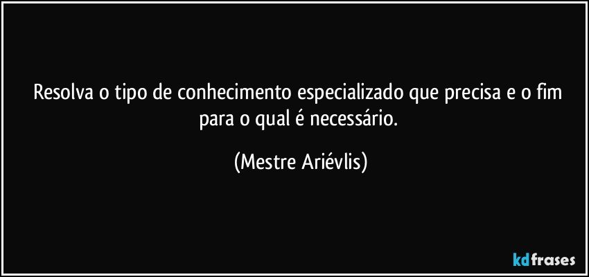 Resolva o tipo de conhecimento especializado que precisa e o fim para o qual é necessário. (Mestre Ariévlis)