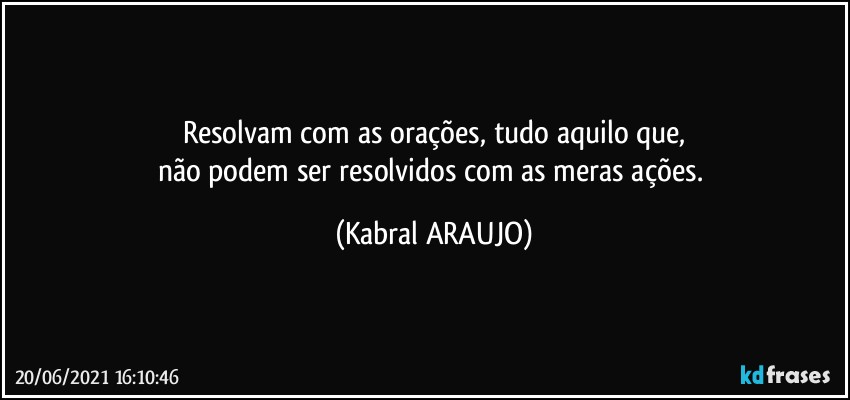 Resolvam com as orações, tudo aquilo que,
não podem ser resolvidos com as meras ações. (KABRAL ARAUJO)