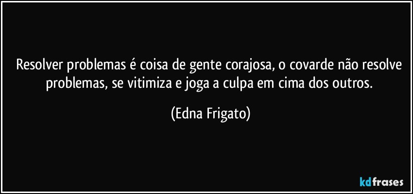 Resolver problemas é coisa de gente corajosa, o covarde não resolve problemas, se vitimiza e joga a culpa em cima dos outros. (Edna Frigato)