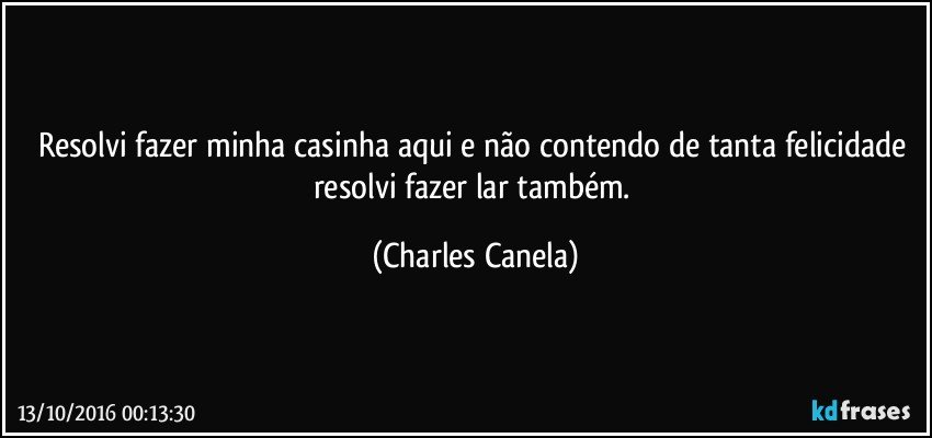 Resolvi fazer minha casinha aqui e não contendo de tanta felicidade resolvi fazer lar também. (Charles Canela)