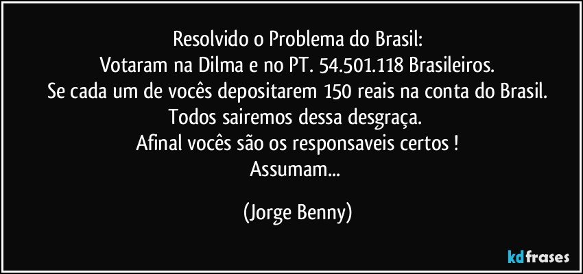 Resolvido o Problema do Brasil:
Votaram na Dilma e no PT. 54.501.118 Brasileiros.
Se cada um de vocês depositarem 150 reais na conta do Brasil.
Todos sairemos dessa desgraça. 
Afinal vocês são os responsaveis certos !
Assumam... (Jorge Benny)