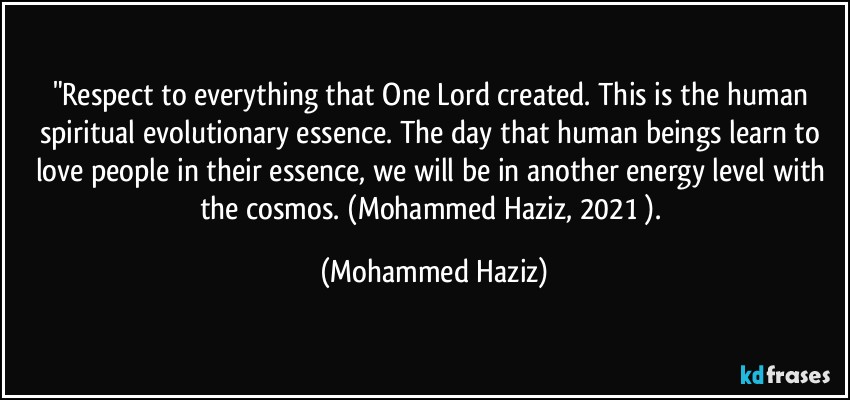 "Respect to everything that One Lord created. This is the human spiritual evolutionary essence. The day that human beings learn to love people in their essence, we will be in another energy level with the cosmos. (Mohammed Haziz, 2021 ). (Mohammed Haziz)