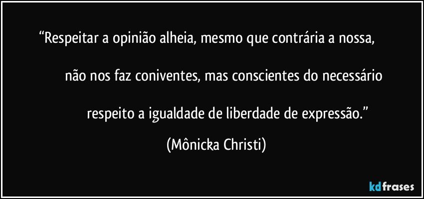 “Respeitar a opinião alheia, mesmo que contrária a nossa,                                                                                                                                                não nos faz coniventes, mas conscientes do necessário                                                                                                                                          respeito a igualdade de liberdade de expressão.” (Mônicka Christi)