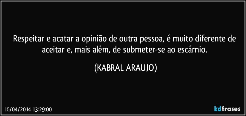 Respeitar e acatar a opinião de outra pessoa, é muito diferente de aceitar e, mais além, de submeter-se ao escárnio. (KABRAL ARAUJO)