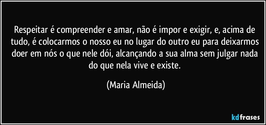 Respeitar é compreender e amar, não é impor e exigir, e, acima de tudo, é colocarmos o nosso eu no lugar do outro eu para deixarmos doer em nós o que nele dói, alcançando a sua alma sem julgar nada do que nela vive e existe. (Maria Almeida)