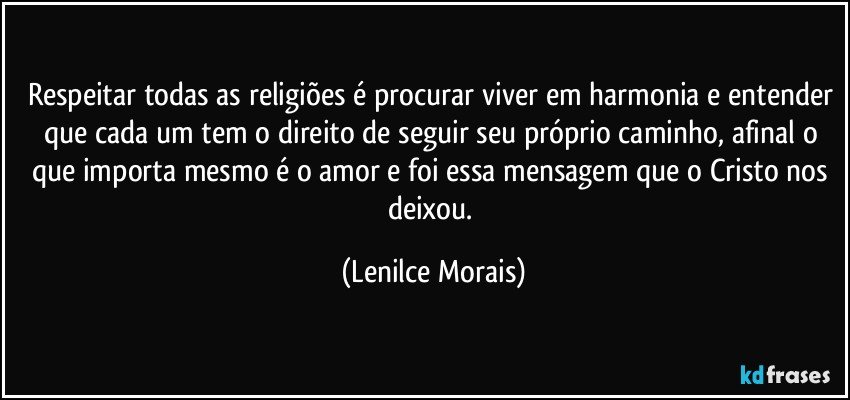 Respeitar todas as religiões é procurar viver em harmonia e entender que cada um tem o direito de seguir seu próprio caminho, afinal o que importa mesmo é o amor e foi essa mensagem que o Cristo nos deixou. (Lenilce Morais)