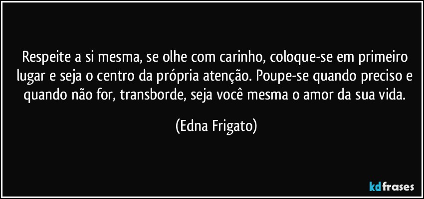 Respeite a si mesma, se olhe com carinho, coloque-se em primeiro lugar e seja o centro da própria atenção. Poupe-se quando preciso e quando não for, transborde, seja você mesma o amor da sua vida. (Edna Frigato)