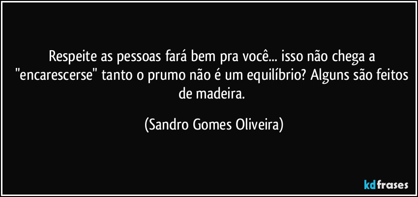 Respeite as pessoas fará bem pra você... isso não chega a "encarescerse" tanto o prumo não é um equilíbrio? Alguns são feitos de madeira. (Sandro Gomes Oliveira)