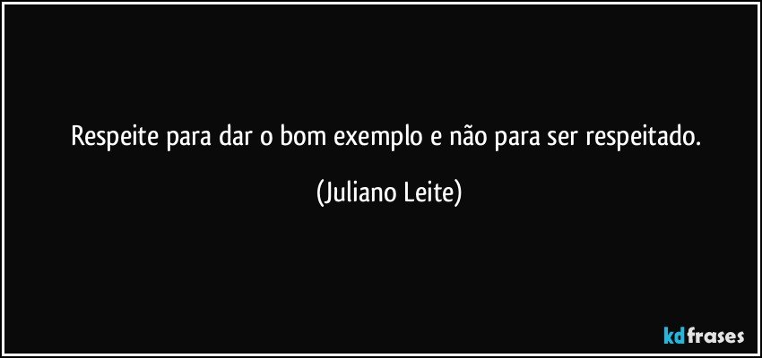 Respeite para dar o bom exemplo e não para ser respeitado. (Juliano Leite)