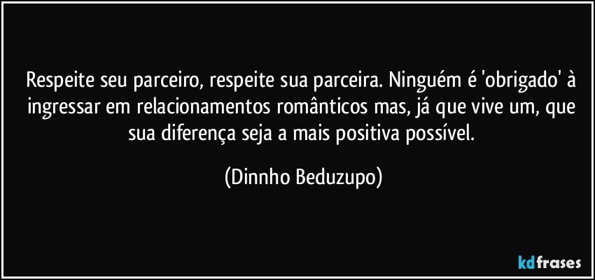 Respeite seu parceiro, respeite sua parceira. Ninguém é 'obrigado' à ingressar em relacionamentos românticos mas, já que vive um, que sua diferença seja a mais positiva possível. (Dinnho Beduzupo)