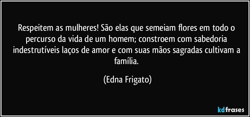 Respeitem as mulheres! São elas que semeiam flores em todo o percurso da vida de um homem; constroem com sabedoria indestrutíveis laços de amor e com suas mãos sagradas cultivam a família. (Edna Frigato)