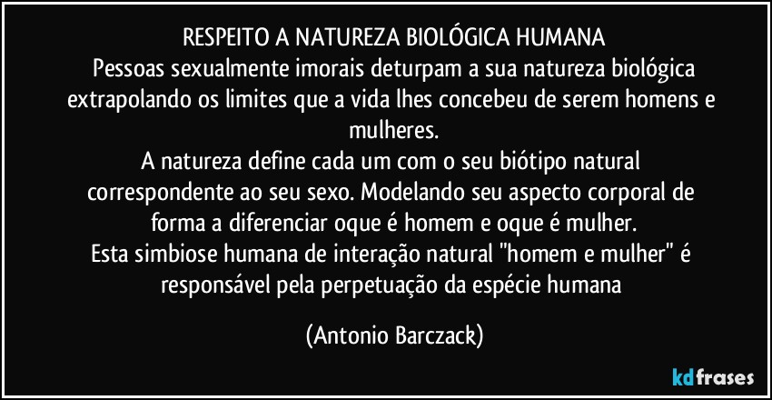 RESPEITO A NATUREZA BIOLÓGICA HUMANA
⁠Pessoas sexualmente imorais deturpam a sua natureza biológica extrapolando os limites que a vida lhes concebeu de serem homens e mulheres.
A natureza define cada um com o seu biótipo natural correspondente ao seu sexo. Modelando seu aspecto corporal de forma a diferenciar oque é homem e oque é mulher.
Esta simbiose humana de interação natural "homem e mulher" é responsável pela perpetuação da espécie humana (Antonio Barczack)