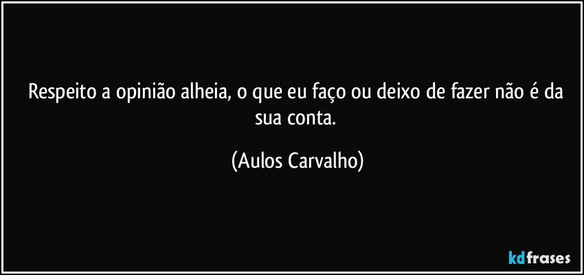 Respeito a opinião alheia, o que eu faço ou deixo de fazer não é da sua conta. (Aulos Carvalho)