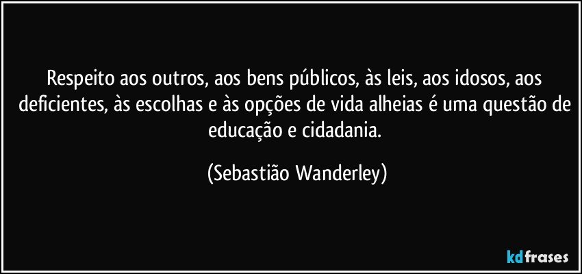 Respeito aos outros, aos bens públicos, às leis, aos idosos, aos deficientes, às escolhas e às opções de vida alheias é uma questão de educação e cidadania. (Sebastião Wanderley)