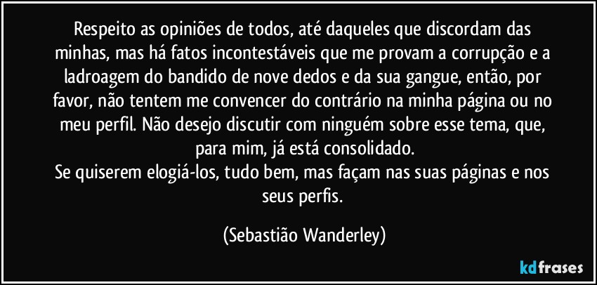 Respeito as opiniões de todos, até daqueles que discordam das minhas, mas há fatos incontestáveis que me provam a corrupção e a ladroagem do bandido de nove dedos e da sua gangue, então, por favor, não tentem me convencer do contrário na minha página ou no meu perfil. Não desejo discutir com ninguém sobre esse tema, que, para mim, já está consolidado.
Se quiserem elogiá-los, tudo bem, mas façam nas suas páginas e nos seus perfis. (Sebastião Wanderley)