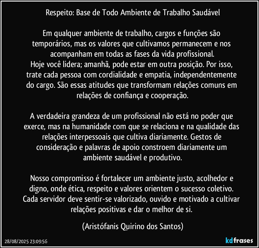 Respeito: Base de Todo Ambiente de Trabalho Saudável

Em qualquer ambiente de trabalho, cargos e funções são temporários, mas os valores que cultivamos permanecem e nos acompanham em todas as fases da vida profissional.
Hoje você lidera; amanhã, pode estar em outra posição. Por isso, trate cada pessoa com cordialidade e empatia, independentemente do cargo. São essas atitudes que transformam relações comuns em relações de confiança e cooperação.

A verdadeira grandeza de um profissional não está no poder que exerce, mas na humanidade com que se relaciona e na qualidade das relações interpessoais que cultiva diariamente. Gestos de consideração e palavras de apoio constroem diariamente um ambiente saudável e produtivo.

Nosso compromisso é fortalecer um ambiente justo, acolhedor e digno, onde ética, respeito e valores orientem o sucesso coletivo. Cada servidor deve sentir-se valorizado, ouvido e motivado a cultivar relações positivas e dar o melhor de si. (Aristófanis Quirino dos Santos)