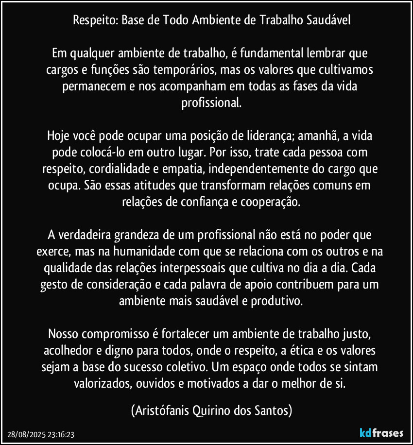 Respeito: Base de Todo Ambiente de Trabalho Saudável

Em qualquer ambiente de trabalho, é fundamental lembrar que cargos e funções são temporários, mas os valores que cultivamos permanecem e nos acompanham em todas as fases da vida profissional.

Hoje você pode ocupar uma posição de liderança; amanhã, a vida pode colocá-lo em outro lugar. Por isso, trate cada pessoa com respeito, cordialidade e empatia, independentemente do cargo que ocupa. São essas atitudes que transformam relações comuns em relações de confiança e cooperação.

A verdadeira grandeza de um profissional não está no poder que exerce, mas na humanidade com que se relaciona com os outros e na qualidade das relações interpessoais que cultiva no dia a dia. Cada gesto de consideração e cada palavra de apoio contribuem para um ambiente mais saudável e produtivo.

Nosso compromisso é fortalecer um ambiente de trabalho justo, acolhedor e digno para todos, onde o respeito, a ética e os valores sejam a base do sucesso coletivo. Um espaço onde todos se sintam valorizados, ouvidos e motivados a dar o melhor de si. (Aristófanis Quirino dos Santos)