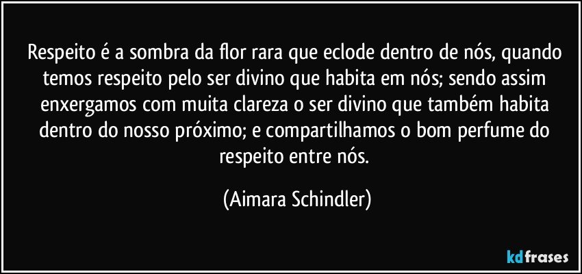 Respeito é a sombra da flor rara que eclode dentro de nós, quando temos respeito pelo ser divino que habita em nós; sendo assim enxergamos com muita clareza o ser divino que também habita dentro do nosso próximo; e compartilhamos o bom perfume do respeito entre nós. (Aimara Schindler)