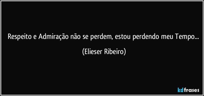 Respeito e Admiração não se perdem, estou perdendo meu Tempo... (Elieser Ribeiro)