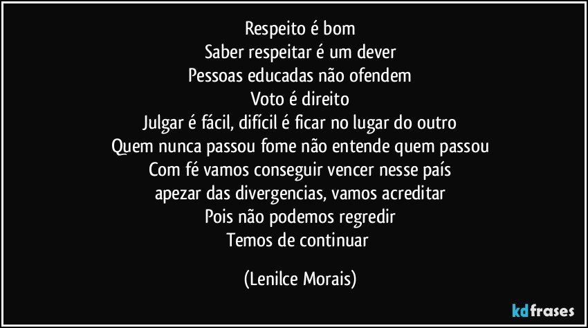 Respeito é bom
Saber respeitar é um dever
Pessoas educadas não ofendem
Voto é direito
Julgar é fácil, difícil é ficar no lugar do outro
Quem nunca passou fome não entende quem passou
Com fé vamos conseguir vencer nesse país
apezar das divergencias, vamos acreditar
Pois não podemos regredir
Temos de continuar (Lenilce Morais)