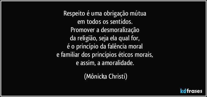 Respeito é uma obrigação mútua 
em todos os sentidos.  
Promover a desmoralização 
da religião, seja ela qual for, 
é o princípio da falência moral 
e familiar dos princípios éticos morais, 
e assim, a amoralidade. (Mônicka Christi)