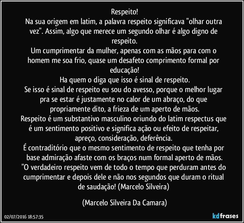 Respeito!
Na sua origem em latim, a palavra respeito significava "olhar outra vez". Assim, algo que merece um segundo olhar é algo digno de respeito.
Um cumprimentar da mulher, apenas com as mãos para com o homem me soa frio, quase um desafeto comprimento formal por educação!
Ha quem o diga que isso é sinal de respeito.
Se isso é sinal de respeito eu sou do avesso, porque o melhor lugar pra se estar é justamente no calor de um abraço, do que propriamente dito, a frieza de um aperto de mãos.
Respeito é um substantivo masculino oriundo do latim respectus que é um sentimento positivo e significa ação ou efeito de respeitar, apreço, consideração, deferência. 
É contraditório que o mesmo sentimento de respeito que tenha por base admiração afaste com os braços num formal aperto de mãos.
"O verdadeiro respeito vem de todo o tempo que perduram antes do cumprimentar e depois dele e não nos segundos que duram o ritual de saudação! (Marcelo Silveira) (Marcelo Silveira Da Camara)