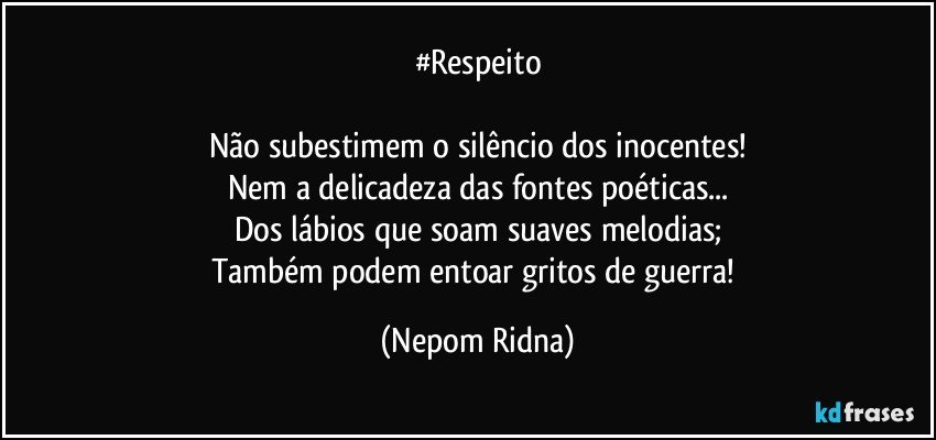 #Respeito

Não subestimem o silêncio dos inocentes!
Nem a delicadeza das fontes poéticas...
Dos lábios que soam suaves melodias;
Também podem entoar gritos de guerra! (Nepom Ridna)