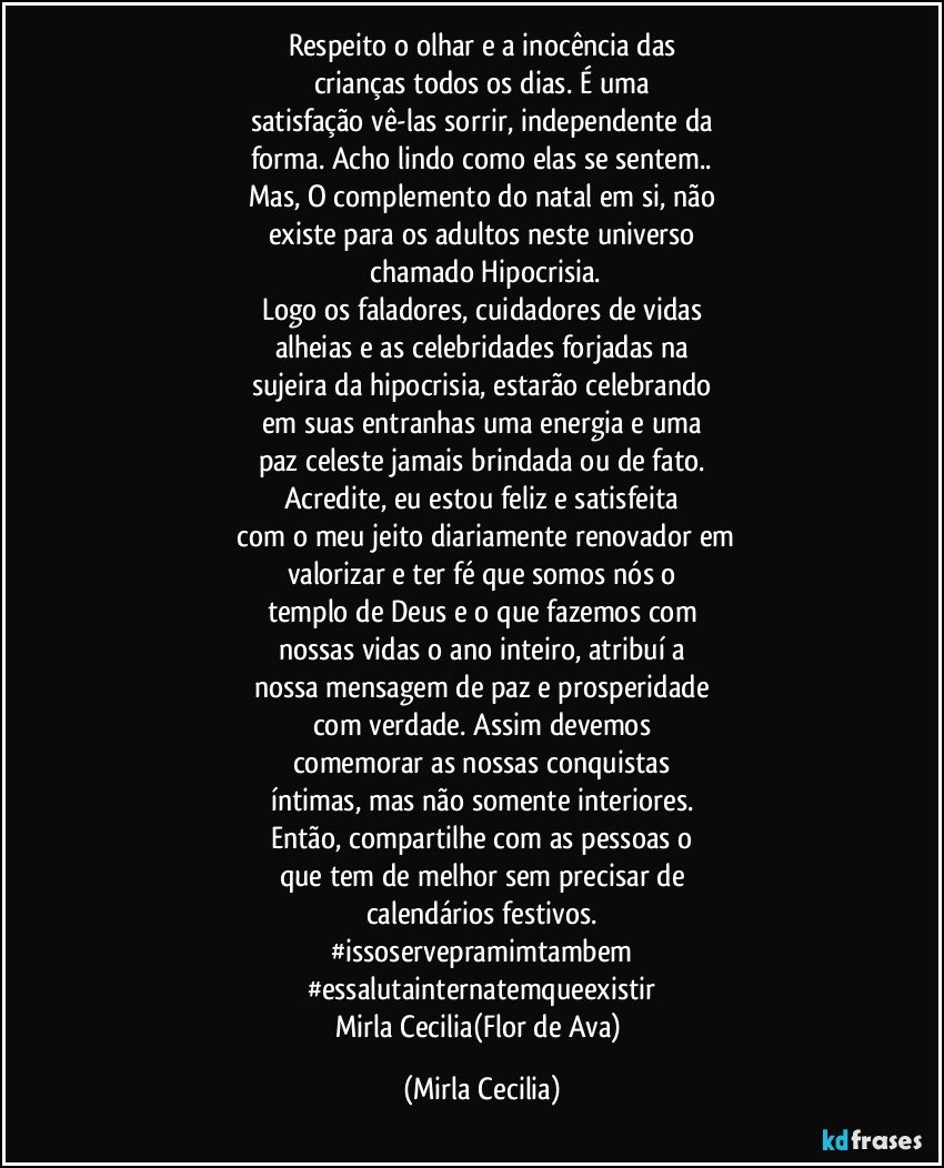 Respeito o olhar e a inocência das
crianças todos os dias. É uma
satisfação vê-las sorrir, independente da
forma. Acho lindo como elas se sentem..
Mas, O complemento do natal em si, não
existe para os adultos neste universo
 chamado Hipocrisia.
Logo os faladores, cuidadores de vidas
alheias e as celebridades forjadas na
sujeira da hipocrisia, estarão celebrando
em suas entranhas uma energia e uma
paz celeste jamais brindada ou de fato.
Acredite, eu estou feliz e satisfeita
 com o meu jeito diariamente renovador em
valorizar e ter fé que somos nós o
templo de Deus e o que fazemos com
nossas vidas o ano inteiro, atribuí a
nossa mensagem de paz e prosperidade
com verdade. Assim devemos
comemorar as nossas conquistas
íntimas, mas não somente interiores.
Então, compartilhe com as pessoas o
que tem de melhor sem precisar de
calendários festivos.
#issoservepramimtambem
#essalutainternatemqueexistir
Mirla Cecilia(Flor de Ava) (Mirla Cecilia)