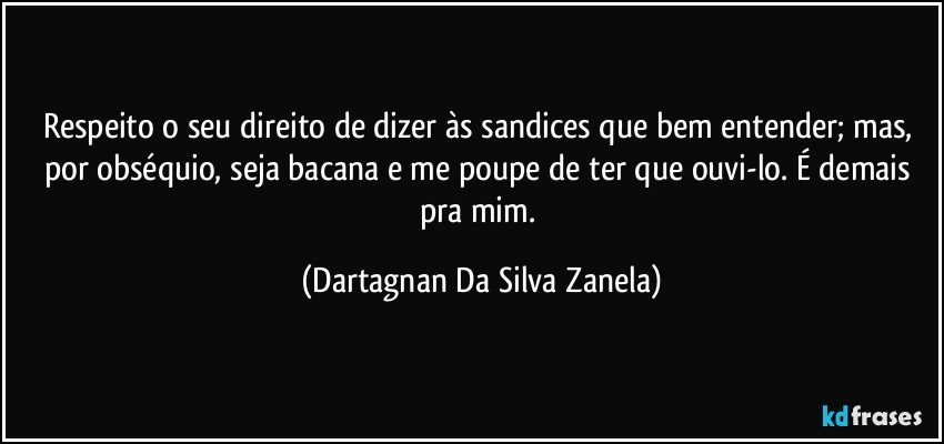 Respeito o seu direito de dizer às sandices que bem entender; mas, por obséquio, seja bacana e me poupe de ter que ouvi-lo. É demais pra mim. (Dartagnan Da Silva Zanela)