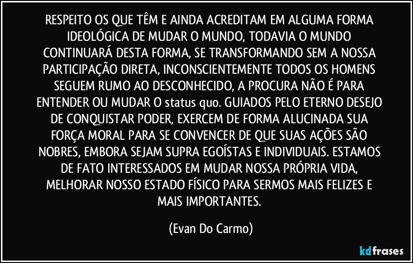 RESPEITO OS QUE TÊM E AINDA ACREDITAM EM ALGUMA FORMA IDEOLÓGICA DE MUDAR O MUNDO, TODAVIA O MUNDO CONTINUARÁ DESTA FORMA, SE TRANSFORMANDO SEM A NOSSA PARTICIPAÇÃO DIRETA, INCONSCIENTEMENTE TODOS OS HOMENS SEGUEM RUMO AO DESCONHECIDO, A PROCURA NÃO É PARA ENTENDER OU MUDAR O status quo. GUIADOS PELO ETERNO DESEJO DE CONQUISTAR PODER, EXERCEM DE FORMA ALUCINADA SUA FORÇA MORAL PARA SE CONVENCER DE QUE SUAS AÇÕES SÃO NOBRES, EMBORA SEJAM SUPRA EGOÍSTAS E INDIVIDUAIS. ESTAMOS DE FATO INTERESSADOS EM MUDAR NOSSA PRÓPRIA VIDA, MELHORAR NOSSO ESTADO FÍSICO PARA SERMOS MAIS FELIZES E MAIS IMPORTANTES. (Evan Do Carmo)