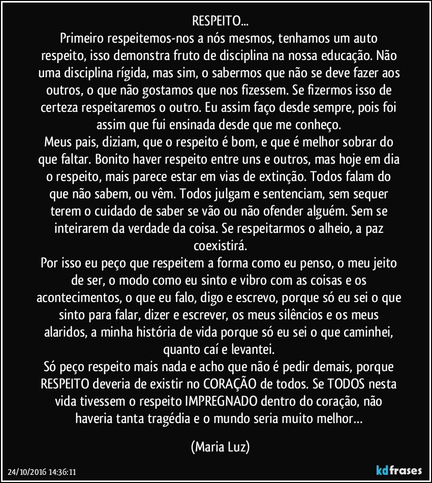 RESPEITO...
Primeiro respeitemos-nos a nós mesmos, tenhamos um auto respeito, isso demonstra fruto de disciplina na nossa educação. Não uma disciplina rígida, mas sim, o sabermos que não se deve fazer aos outros, o que não gostamos que nos fizessem. Se fizermos isso de certeza respeitaremos o outro. Eu assim faço desde sempre, pois foi assim que fui ensinada desde que me conheço. 
Meus pais, diziam, que o respeito é bom, e que é melhor sobrar do que faltar. Bonito haver respeito entre uns e outros, mas hoje em dia o respeito, mais parece estar em vias de extinção. Todos falam do que não sabem, ou vêm. Todos julgam e sentenciam, sem sequer terem o cuidado de saber se vão ou não ofender alguém. Sem se inteirarem da verdade da coisa. Se respeitarmos o alheio, a paz coexistirá.
Por isso eu peço que respeitem a forma como eu penso, o meu jeito de ser, o modo como eu sinto e vibro com as coisas e os acontecimentos, o que eu falo, digo e escrevo, porque só eu sei o que sinto para falar, dizer e escrever, os meus silêncios e os meus alaridos, a minha história de vida porque só eu sei o que caminhei, quanto caí e levantei. 
Só peço respeito mais nada e acho que não é pedir demais, porque RESPEITO deveria de existir no CORAÇÃO de todos. Se TODOS nesta vida tivessem o respeito IMPREGNADO dentro do coração, não haveria tanta tragédia e o mundo seria muito melhor… (Maria Luz)