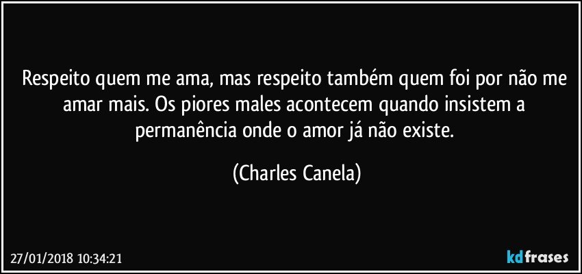 Respeito quem me ama, mas respeito também quem foi por não me amar mais. Os piores males acontecem quando insistem a permanência onde o amor já não existe. (Charles Canela)