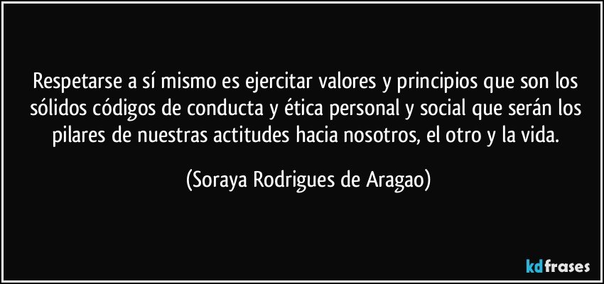 Respetarse a sí mismo es ejercitar valores y principios que son los sólidos códigos de conducta y ética personal y social que serán los pilares de nuestras actitudes hacia nosotros, el otro y la vida. (Soraya Rodrigues de Aragao)