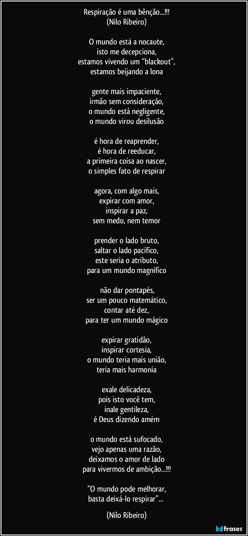 Respiração é uma bênção...!!!
(Nilo Ribeiro)

O mundo está a nocaute,
isto me decepciona,
estamos vivendo um “blackout”,
estamos beijando a lona

gente mais impaciente,
irmão sem consideração,
o mundo está negligente,
o mundo virou desilusão

é hora de reaprender,
é hora de reeducar,
a primeira coisa ao nascer,
o simples fato de respirar

agora, com algo mais,
expirar com amor,
inspirar a paz,
sem medo, nem temor

prender o lado bruto,
saltar o lado pacífico,
este seria o atributo,
para um mundo magnífico

 não dar pontapés,
ser um pouco matemático,
contar até dez,
para ter um mundo mágico

expirar gratidão,
inspirar cortesia,
o mundo teria mais união,
teria mais harmonia

exale delicadeza,
pois isto você tem,
inale gentileza,
é Deus dizendo amém

o mundo está sufocado,
vejo apenas uma razão,
deixamos o amor de lado
para vivermos de ambição...!!!

“O mundo pode melhorar,
basta deixá-lo respirar”... (Nilo Ribeiro)