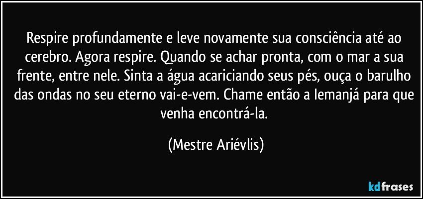 Respire profundamente e leve novamente sua consciência até ao cerebro. Agora respire. Quando se achar pronta, com o mar a sua frente, entre nele. Sinta a água acariciando seus pés, ouça o barulho das ondas no seu eterno vai-e-vem. Chame então a Iemanjá para que venha encontrá-la. (Mestre Ariévlis)