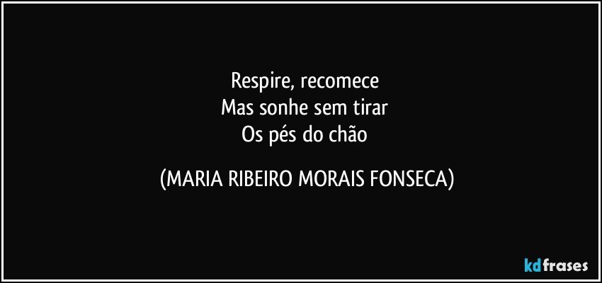 Respire, recomece 
Mas sonhe sem tirar 
Os pés do chão (MARIA RIBEIRO MORAIS FONSECA)