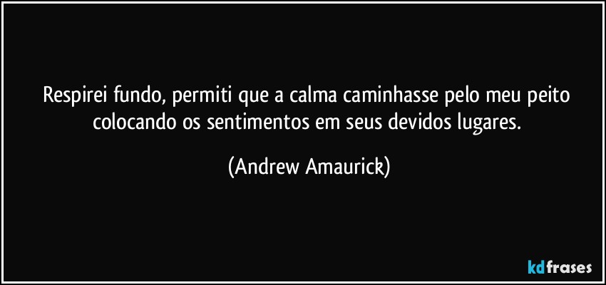 Respirei fundo, permiti que a calma caminhasse pelo meu peito colocando os sentimentos em seus devidos lugares. (Andrew Amaurick)