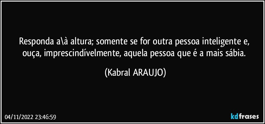 Responda a\à altura; somente se for outra pessoa inteligente e, 
ouça, imprescindívelmente, aquela pessoa que é a mais sábia. (KABRAL ARAUJO)