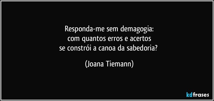 Responda-me sem demagogia:
com quantos erros e acertos
se constrói a canoa da sabedoria? (Joana Tiemann)