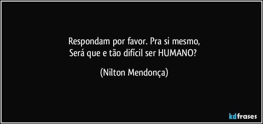 Respondam por favor. Pra si mesmo,
Será que e tão difícil ser HUMANO? (Nilton Mendonça)