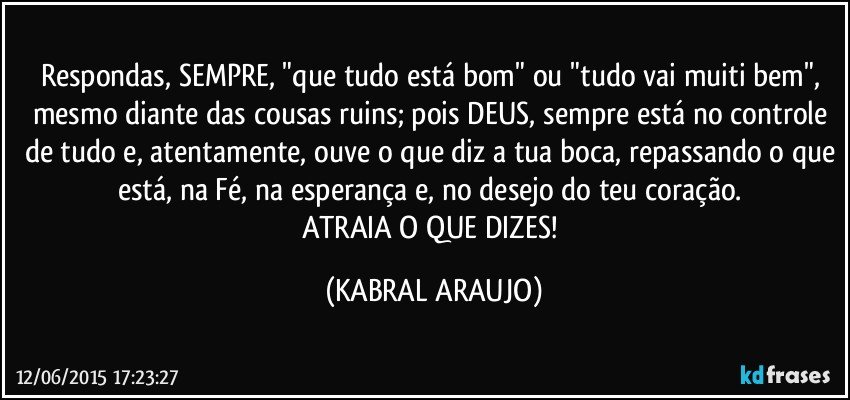 Respondas, SEMPRE, "que tudo está bom" ou "tudo vai muiti bem", mesmo diante das cousas ruins; pois DEUS, sempre está no controle de tudo e, atentamente, ouve o que diz a tua boca, repassando o que está, na Fé, na esperança e, no desejo do teu coração. 
ATRAIA O QUE DIZES! (KABRAL ARAUJO)