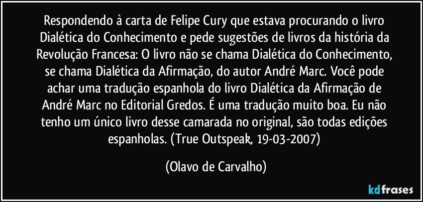 Respondendo à carta de Felipe Cury que estava procurando o livro Dialética do Conhecimento e pede sugestões de livros da história da Revolução Francesa: O livro não se chama Dialética do Conhecimento, se chama Dialética da Afirmação, do autor André Marc. Você pode achar uma tradução espanhola do livro Dialética da Afirmação de André Marc no Editorial Gredos. É uma tradução muito boa. Eu não tenho um único livro desse camarada no original, são todas edições espanholas. (True Outspeak, 19-03-2007) (Olavo de Carvalho)