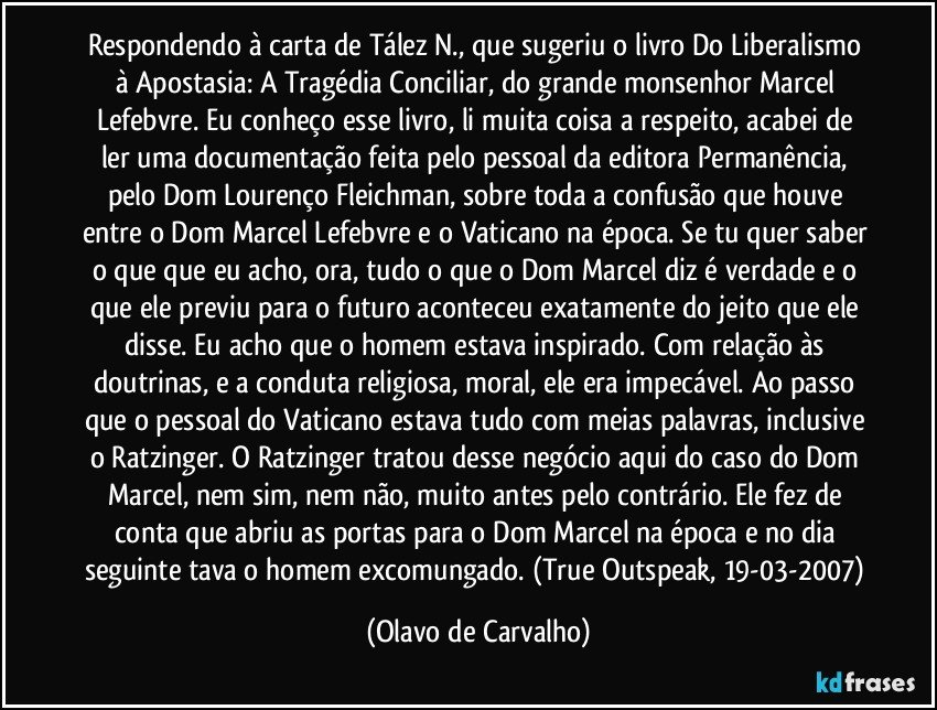 Respondendo à carta de Tález N., que sugeriu o livro Do Liberalismo à Apostasia: A Tragédia Conciliar, do grande monsenhor Marcel Lefebvre. Eu conheço esse livro, li muita coisa a respeito, acabei de ler uma documentação feita pelo pessoal da editora Permanência, pelo Dom Lourenço Fleichman, sobre toda a confusão que houve entre o Dom Marcel Lefebvre e o Vaticano na época. Se tu quer saber o que que eu acho, ora, tudo o que o Dom Marcel diz é verdade e o que ele previu para o futuro aconteceu exatamente do jeito que ele disse. Eu acho que o homem estava inspirado. Com relação às doutrinas, e a conduta religiosa, moral, ele era impecável. Ao passo que o pessoal do Vaticano estava tudo com meias palavras, inclusive o Ratzinger. O Ratzinger tratou desse negócio aqui do caso do Dom Marcel, nem sim, nem não, muito antes pelo contrário. Ele fez de conta que abriu as portas para o Dom Marcel na época e no dia seguinte tava o homem excomungado. (True Outspeak, 19-03-2007) (Olavo de Carvalho)