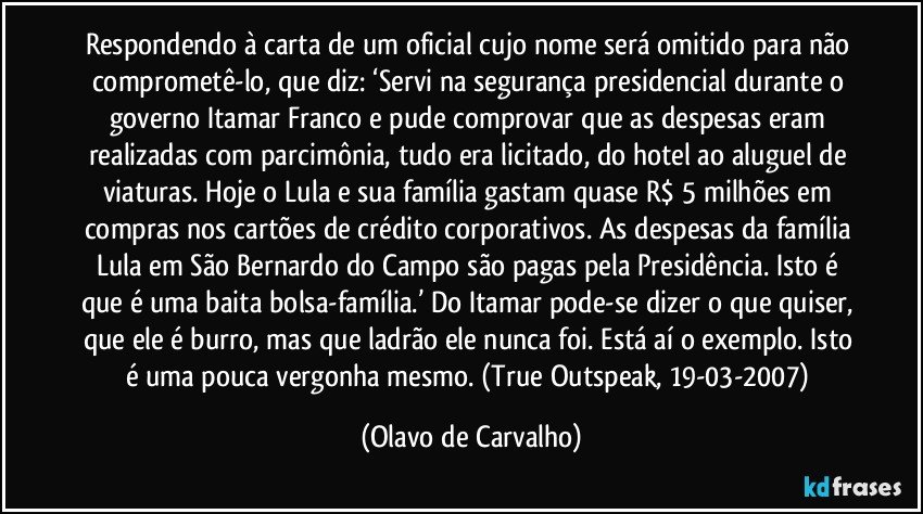 Respondendo à carta de um oficial cujo nome será omitido para não comprometê-lo, que diz: ‘Servi na segurança presidencial durante o governo Itamar Franco e pude comprovar que as despesas eram realizadas com parcimônia, tudo era licitado, do hotel ao aluguel de viaturas. Hoje o Lula e sua família gastam quase R$ 5 milhões em compras nos cartões de crédito corporativos. As despesas da família Lula em São Bernardo do Campo são pagas pela Presidência. Isto é que é uma baita bolsa-família.’ Do Itamar pode-se dizer o que quiser, que ele é burro, mas que ladrão ele nunca foi. Está aí o exemplo. Isto é uma pouca vergonha mesmo. (True Outspeak, 19-03-2007) (Olavo de Carvalho)