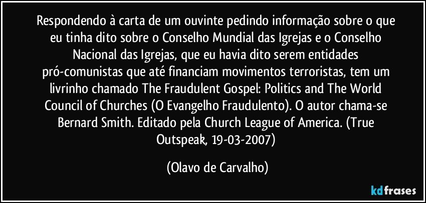 Respondendo à carta de um ouvinte pedindo informação sobre o que eu tinha dito sobre o Conselho Mundial das Igrejas e o Conselho Nacional das Igrejas, que eu havia dito serem entidades pró-comunistas que até financiam movimentos terroristas, tem um livrinho chamado The Fraudulent Gospel: Politics and The World Council of Churches (O Evangelho Fraudulento). O autor chama-se Bernard Smith. Editado pela Church League of America. (True Outspeak, 19-03-2007) (Olavo de Carvalho)