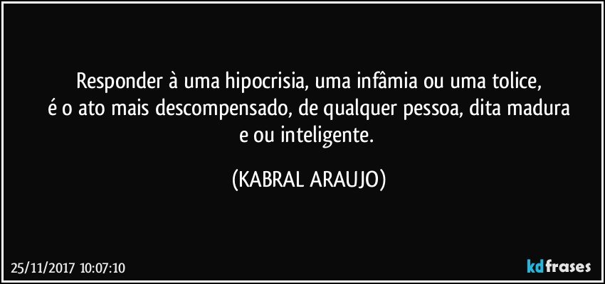 Responder à uma hipocrisia, uma infâmia ou uma tolice,
é o ato mais descompensado, de qualquer pessoa, dita madura
e/ou inteligente. (KABRAL ARAUJO)